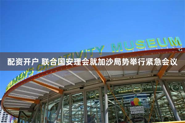 配资开户 联合国安理会就加沙局势举行紧急会议