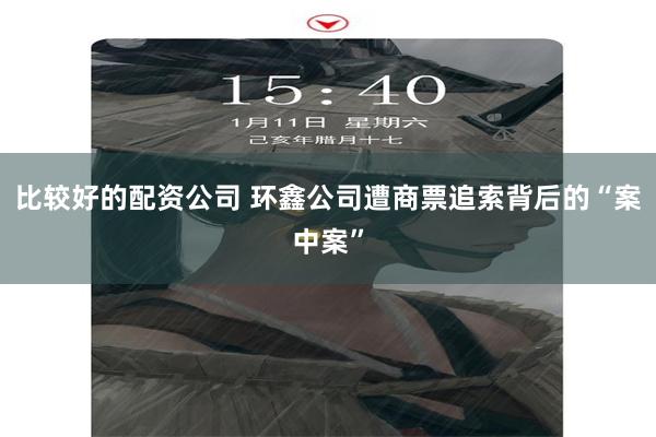 比较好的配资公司 环鑫公司遭商票追索背后的“案中案”