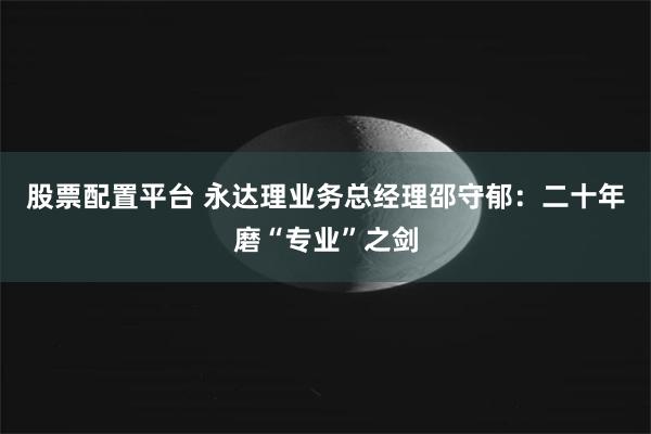 股票配置平台 永达理业务总经理邵守郁：二十年磨“专业”之剑