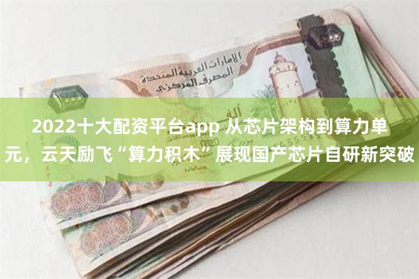 2022十大配资平台app 从芯片架构到算力单元，云天励飞“