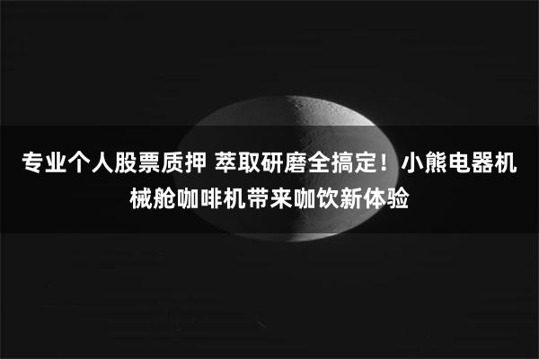 专业个人股票质押 萃取研磨全搞定！小熊电器机械舱咖啡机带来咖