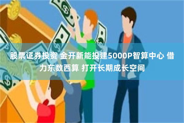 股票证券投资 金开新能投建5000P智算中心 借力东数西算 