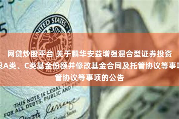 网贷炒股平台 关于鹏华安益增强混合型证券投资基金增设A类、C类基金份额并修改基金合同及托管协议等事项的公告