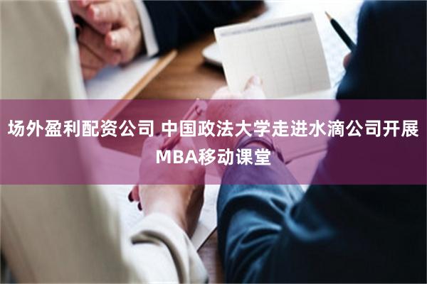 场外盈利配资公司 中国政法大学走进水滴公司开展MBA移动课堂