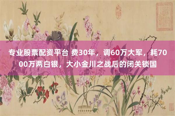 专业股票配资平台 费30年，调60万大军，耗7000万两白银，大小金川之战后的闭关锁国