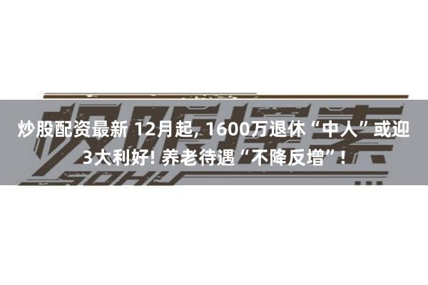 炒股配资最新 12月起, 1600万退休“中人”或迎3大利好