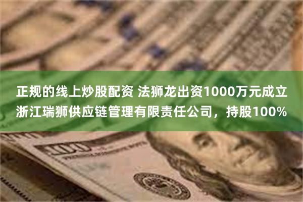 正规的线上炒股配资 法狮龙出资1000万元成立浙江瑞狮供应链管理有限责任公司，持股100%