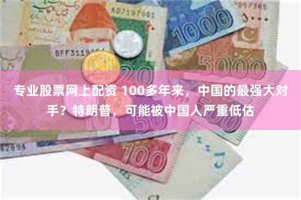 专业股票网上配资 100多年来，中国的最强大对手？特朗普，可