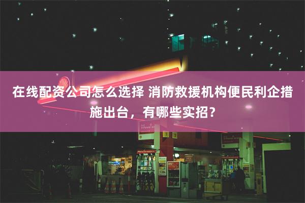 在线配资公司怎么选择 消防救援机构便民利企措施出台，有哪些实