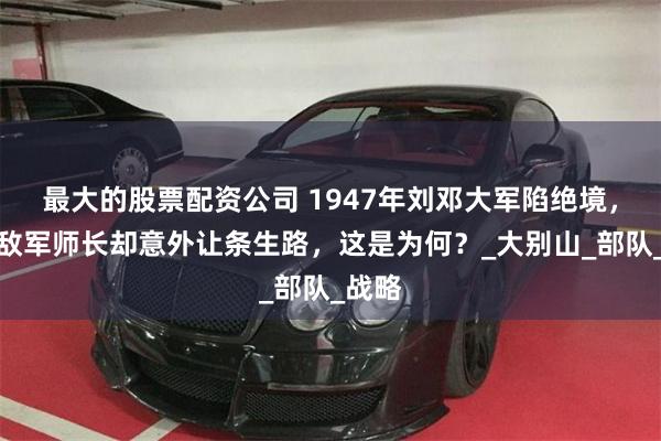 最大的股票配资公司 1947年刘邓大军陷绝境，一名敌军师长却
